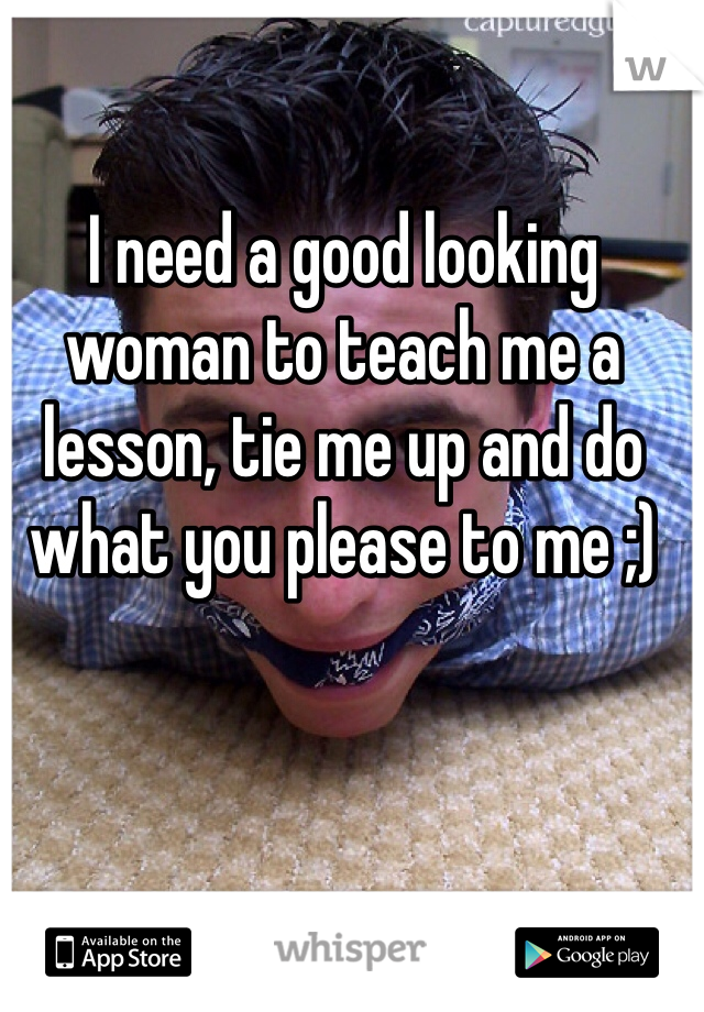 I need a good looking  woman to teach me a lesson, tie me up and do what you please to me ;) 