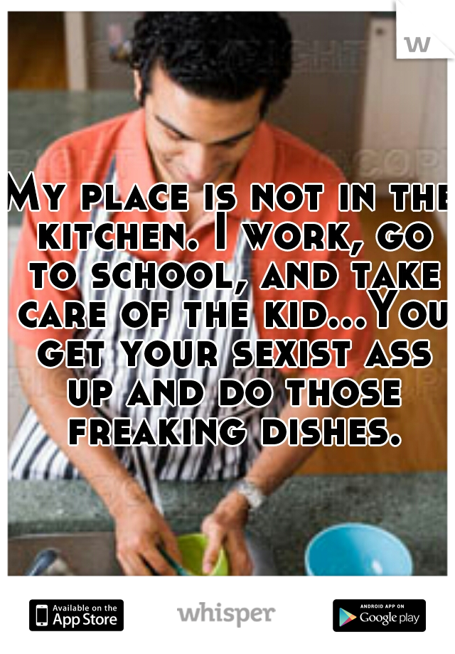 My place is not in the kitchen. I work, go to school, and take care of the kid...You get your sexist ass up and do those freaking dishes.