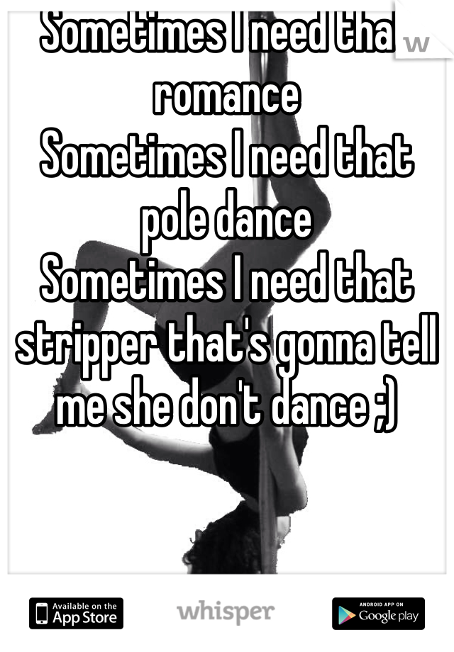 Sometimes I need that romance 
Sometimes I need that pole dance
Sometimes I need that stripper that's gonna tell me she don't dance ;)