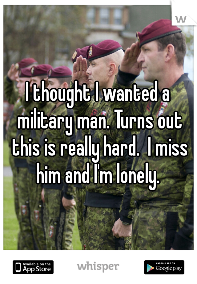 I thought I wanted a military man. Turns out this is really hard.  I miss him and I'm lonely. 