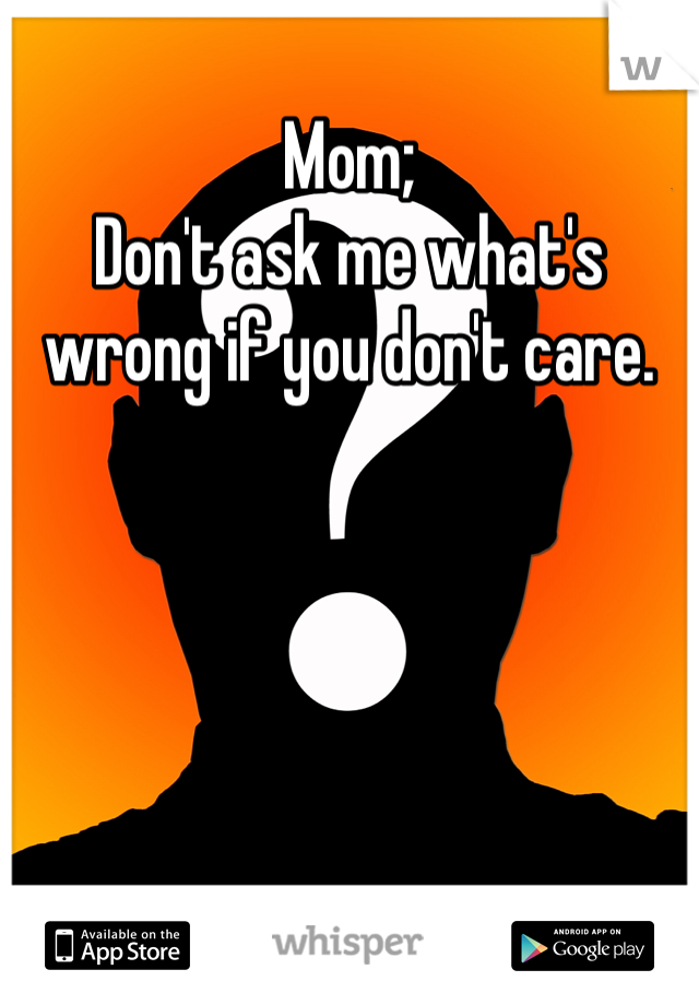 Mom; 
Don't ask me what's wrong if you don't care. 