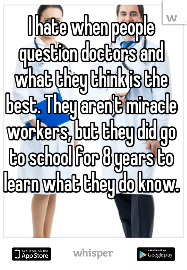 I hate when people question doctors and what they think is the best. They aren't miracle workers, but they did go to school for 8 years to learn what they do know.
