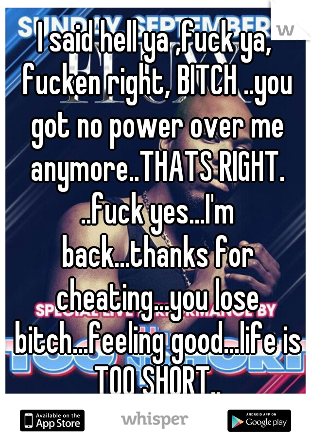 I said hell ya ,fuck ya, fucken right, BITCH ..you got no power over me anymore..THATS RIGHT. ..fuck yes...I'm back...thanks for cheating...you lose bitch...feeling good...life is TOO SHORT..