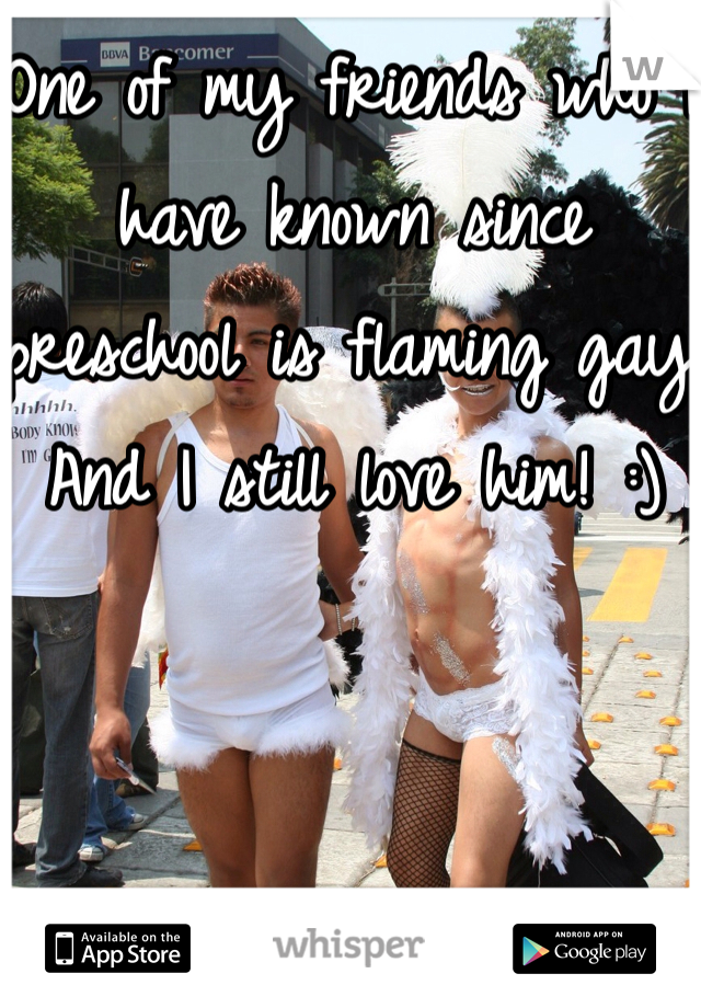 One of my friends who I have known since preschool is flaming gay! And I still love him! :)
