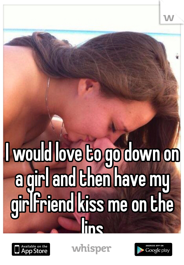 I would love to go down on a girl and then have my girlfriend kiss me on the lips