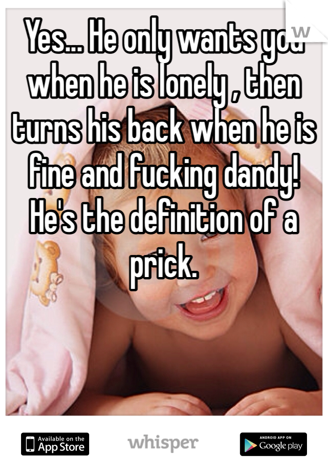 Yes... He only wants you when he is lonely , then turns his back when he is fine and fucking dandy! He's the definition of a prick.