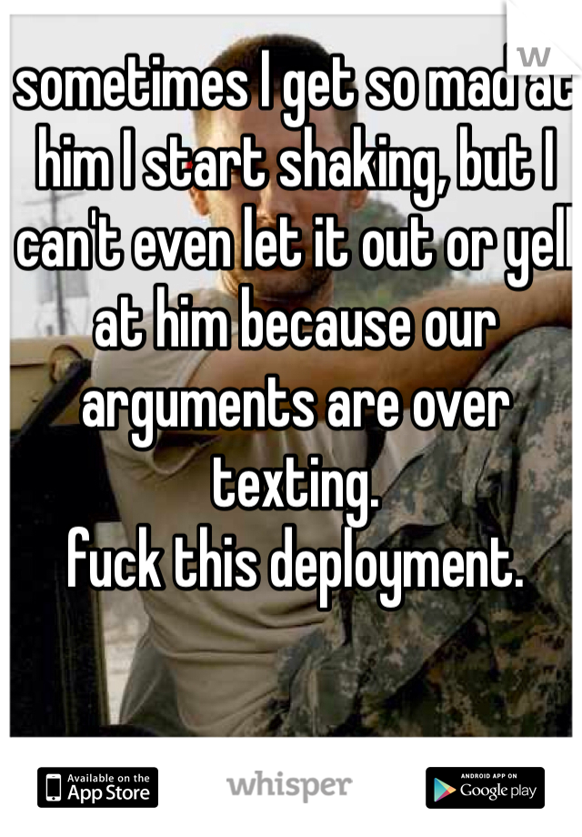 sometimes I get so mad at him I start shaking, but I can't even let it out or yell at him because our arguments are over texting. 
fuck this deployment.