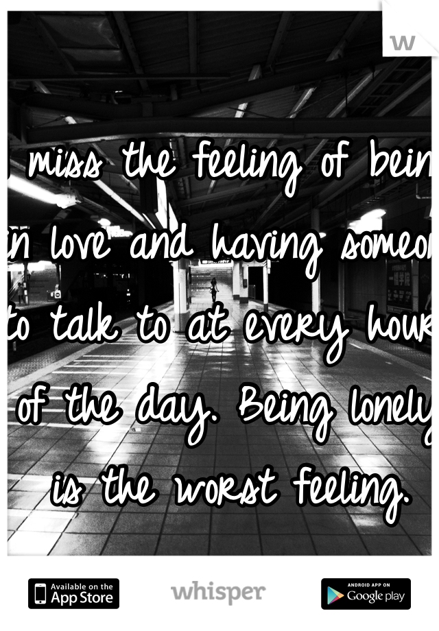 I miss the feeling of being in love and having someone to talk to at every hour of the day. Being lonely is the worst feeling. 