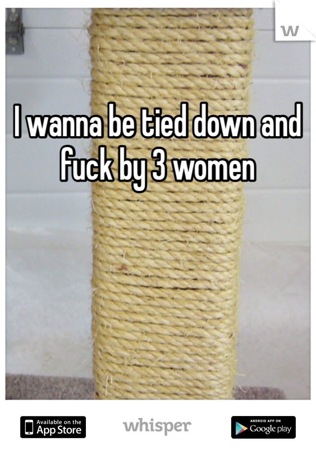 I wanna be tied down and fuck by 3 women 