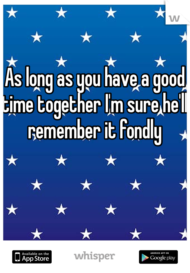 As long as you have a good time together I'm sure he'll remember it fondly 