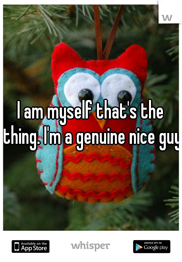 I am myself that's the thing. I'm a genuine nice guy.