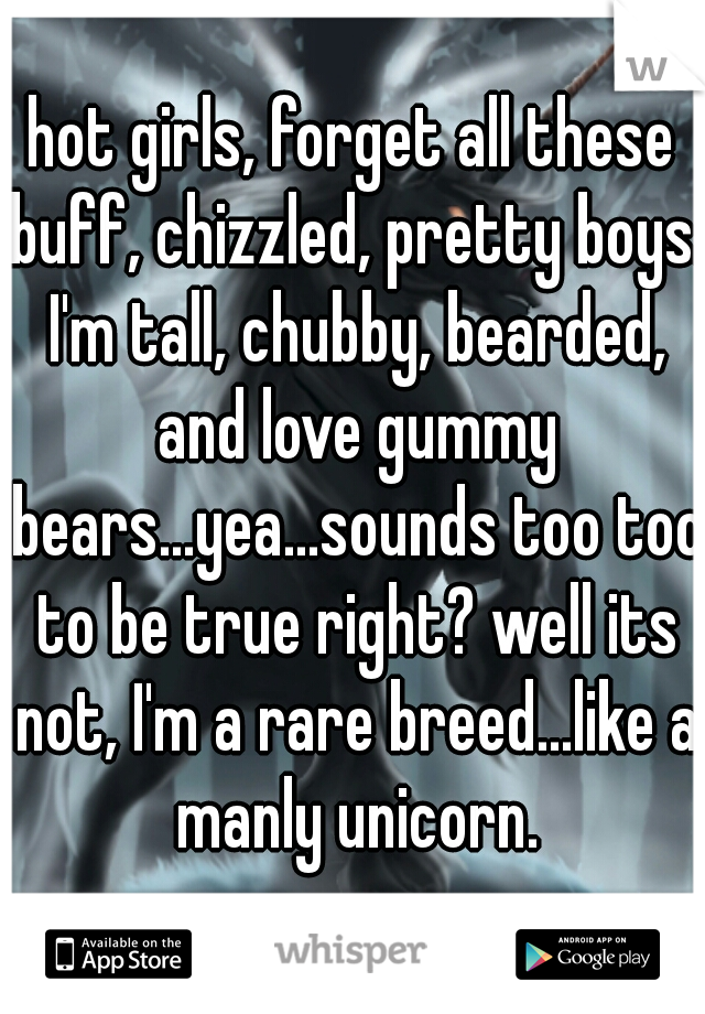 hot girls, forget all these buff, chizzled, pretty boys. I'm tall, chubby, bearded, and love gummy bears...yea...sounds too too to be true right? well its not, I'm a rare breed...like a manly unicorn.