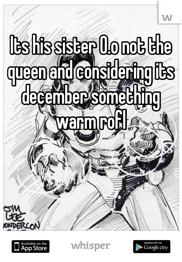 Its his sister 0.o not the queen and considering its december something warm rofl
