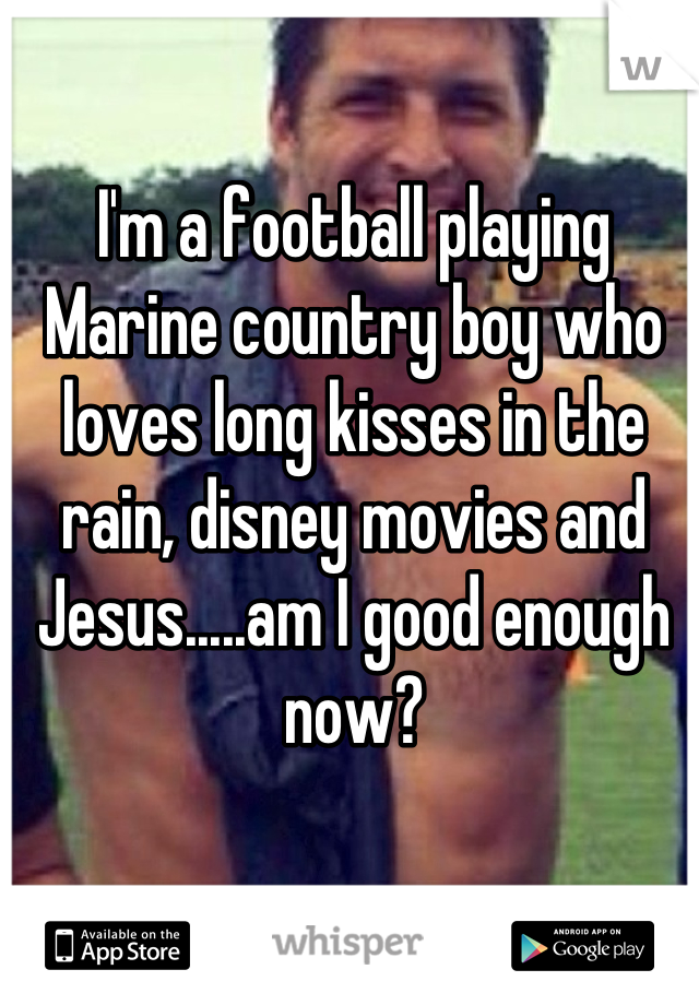 I'm a football playing Marine country boy who loves long kisses in the rain, disney movies and Jesus.....am I good enough now?