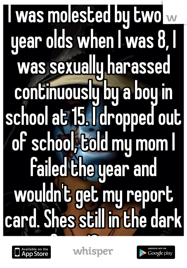 I was molested by two 13 year olds when I was 8, I was sexually harassed continuously by a boy in school at 15. I dropped out of school, told my mom I failed the year and wouldn't get my report card. Shes still in the dark after 13 years.