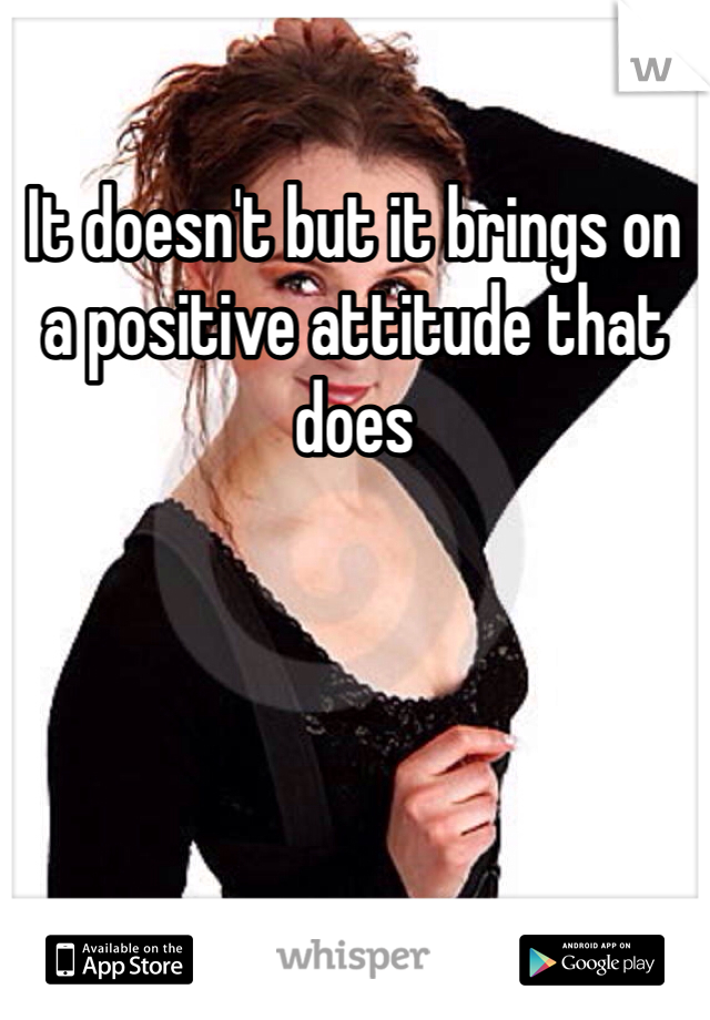 It doesn't but it brings on a positive attitude that does