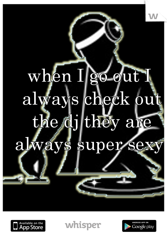 when I go out I always check out the dj they are always super sexy  