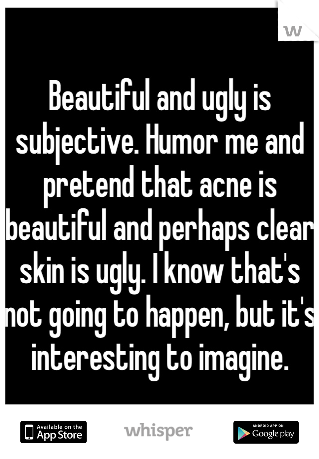 Beautiful and ugly is subjective. Humor me and pretend that acne is beautiful and perhaps clear skin is ugly. I know that's not going to happen, but it's interesting to imagine.