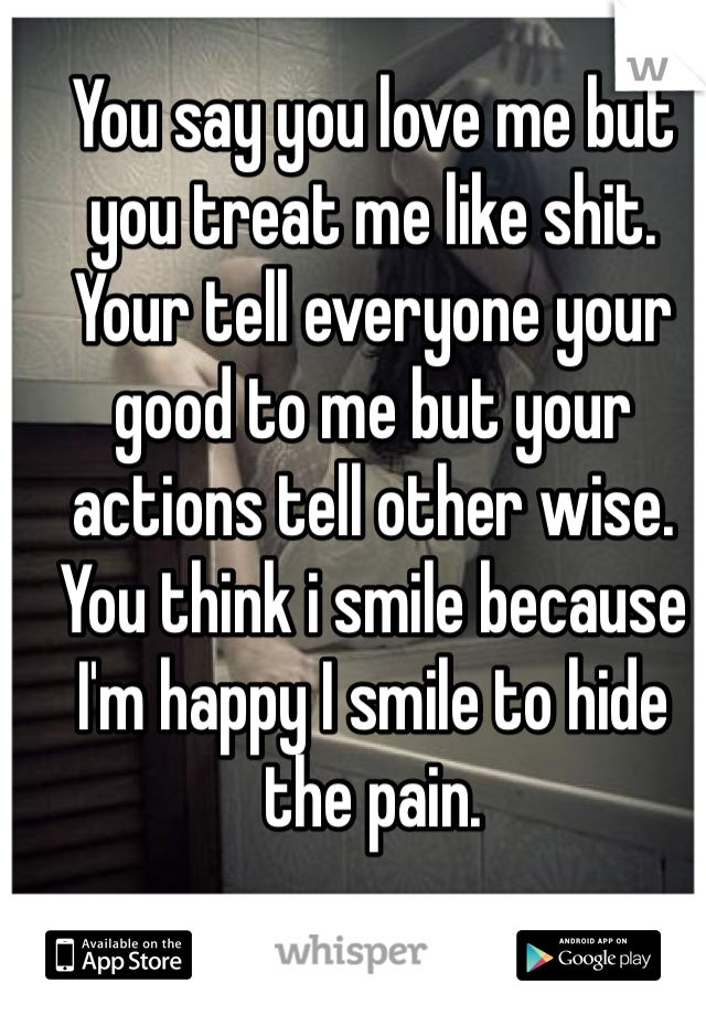 You say you love me but you treat me like shit.
Your tell everyone your good to me but your actions tell other wise. 
You think i smile because I'm happy I smile to hide the pain.
