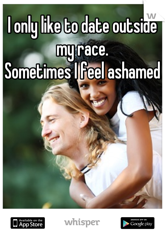 I only like to date outside my race. 
Sometimes I feel ashamed 
 
