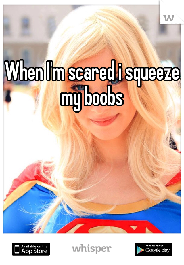 When I'm scared i squeeze my boobs 