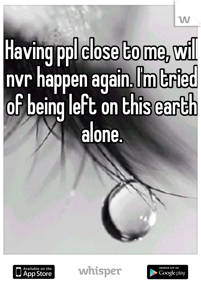 Having ppl close to me, will nvr happen again. I'm tried of being left on this earth alone. 
