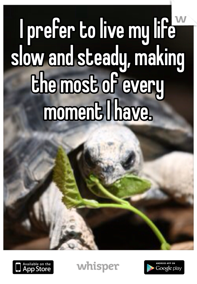 I prefer to live my life slow and steady, making the most of every moment I have.
