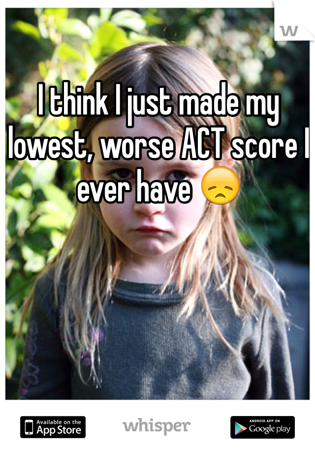 I think I just made my lowest, worse ACT score I ever have 😞