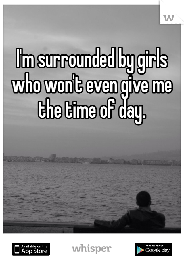 I'm surrounded by girls who won't even give me the time of day. 