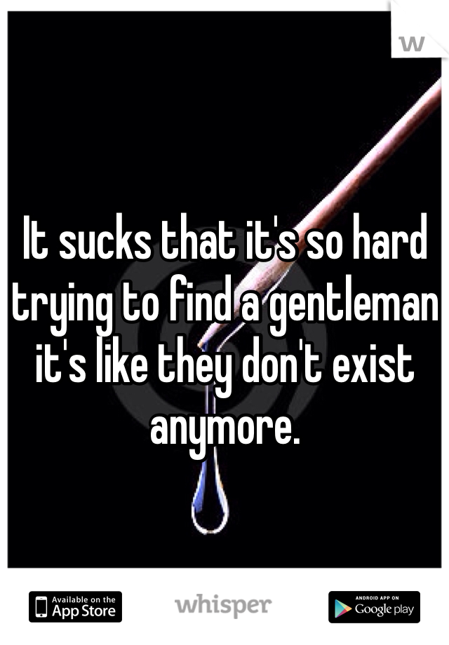 It sucks that it's so hard trying to find a gentleman it's like they don't exist anymore.