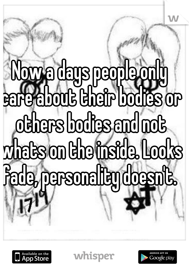 Now a days people only care about their bodies or others bodies and not whats on the inside. Looks fade, personality doesn't. 