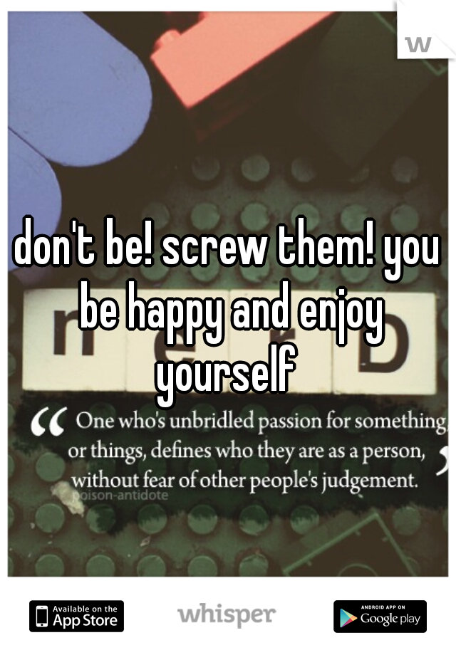 don't be! screw them! you be happy and enjoy yourself 