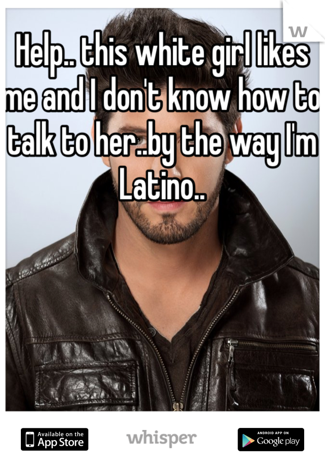 Help.. this white girl likes me and I don't know how to talk to her..by the way I'm Latino..