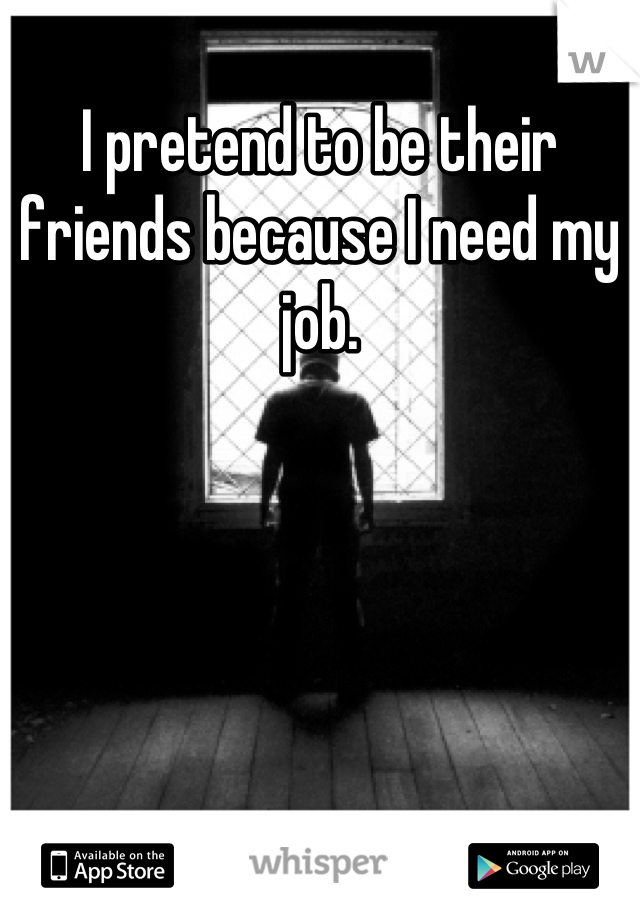 I pretend to be their friends because I need my job.