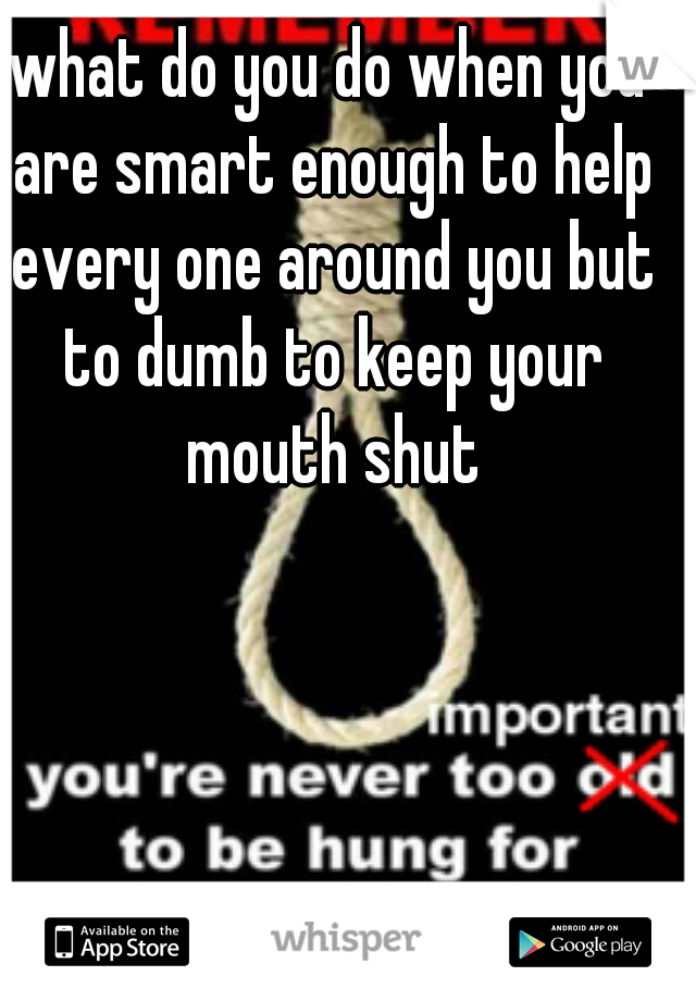 what do you do when you are smart enough to help every one around you but to dumb to keep your mouth shut