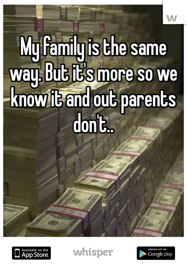 My family is the same way. But it's more so we know it and out parents don't..