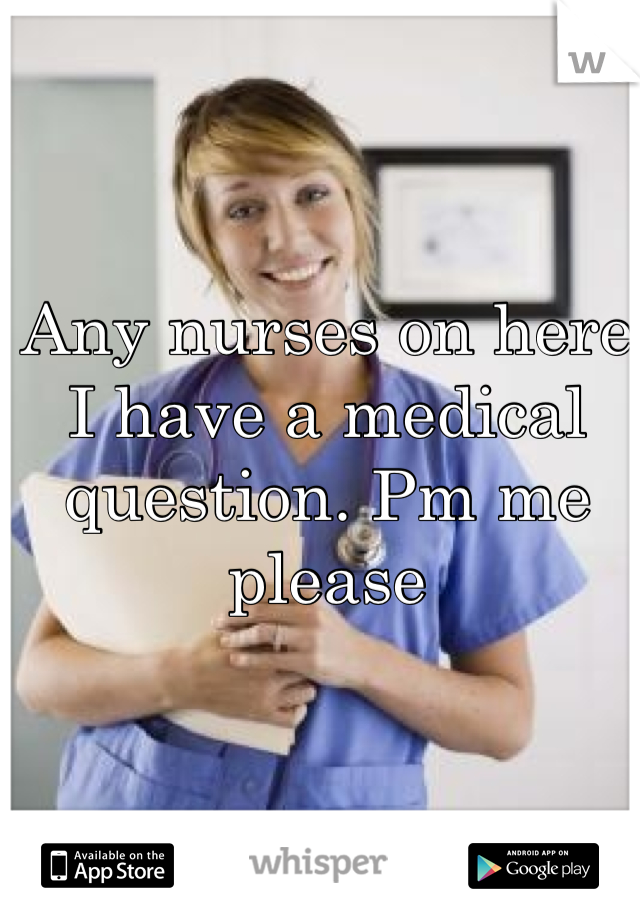 Any nurses on here I have a medical question. Pm me please