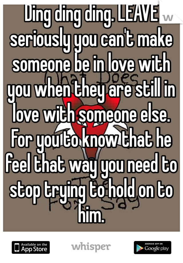 Ding ding ding. LEAVE seriously you can't make someone be in love with you when they are still in love with someone else. For you to know that he feel that way you need to stop trying to hold on to him.