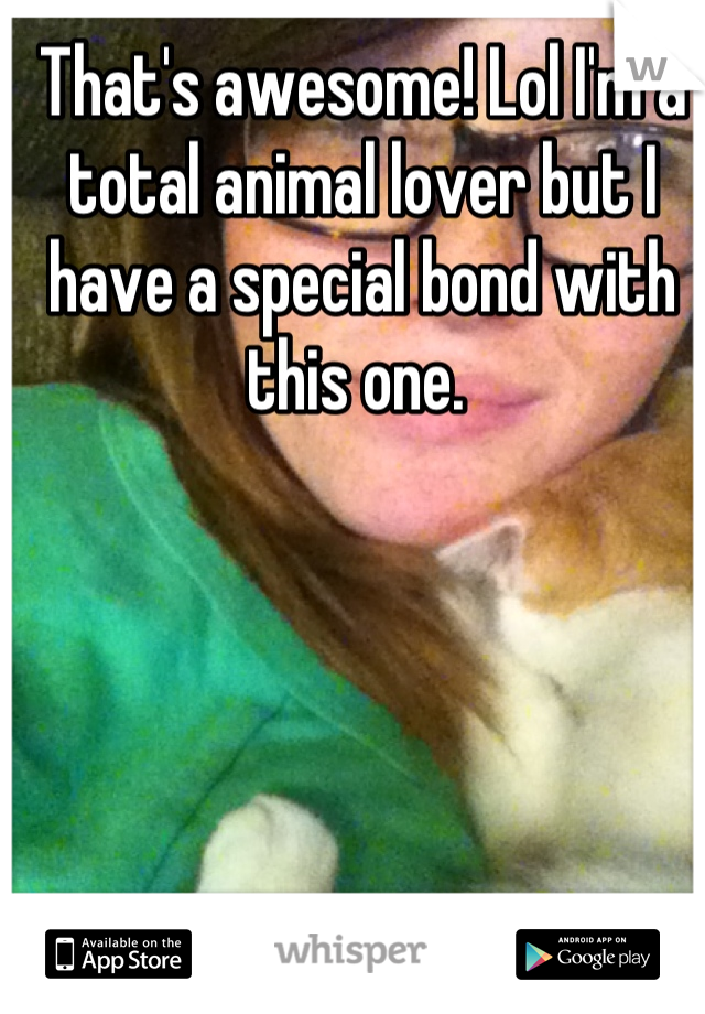 That's awesome! Lol I'm a total animal lover but I have a special bond with this one. 