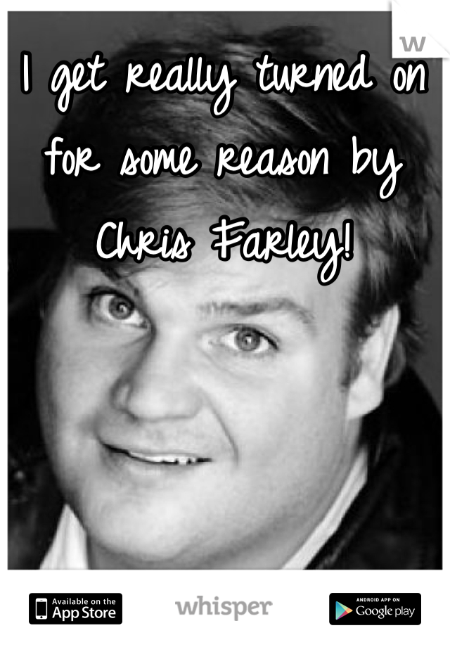 I get really turned on for some reason by Chris Farley!
