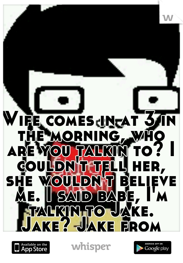 Wife comes in at 3 in the morning, who are you talkin to? I couldn't tell her, she wouldn't believe me. I said babe, I'm talkin to Jake. Jake? Jake from state farm. XP 