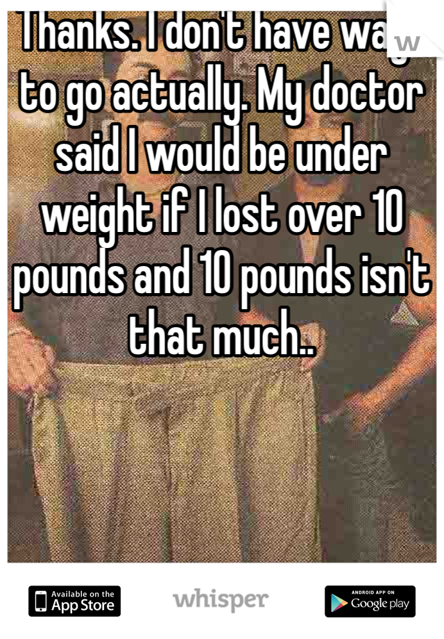 Thanks. I don't have ways to go actually. My doctor said I would be under weight if I lost over 10 pounds and 10 pounds isn't that much.. 
