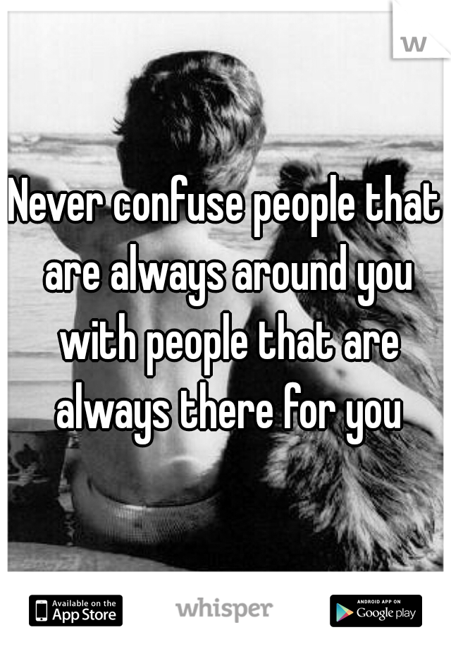 Never confuse people that are always around you with people that are always there for you