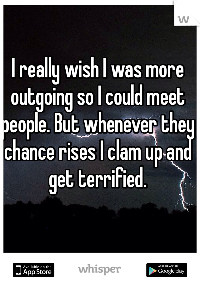 I really wish I was more outgoing so I could meet people. But whenever they chance rises I clam up and get terrified. 