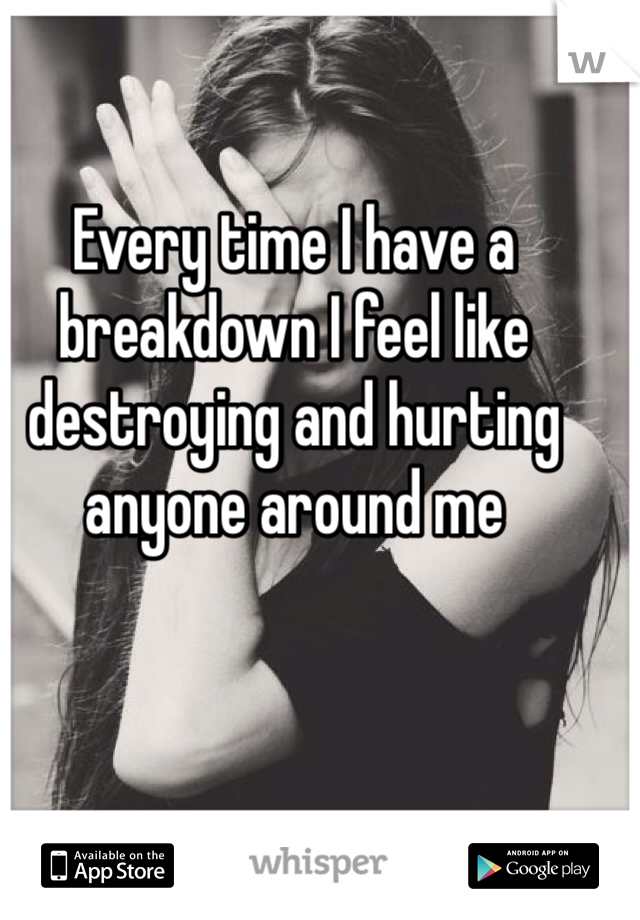 Every time I have a breakdown I feel like destroying and hurting anyone around me