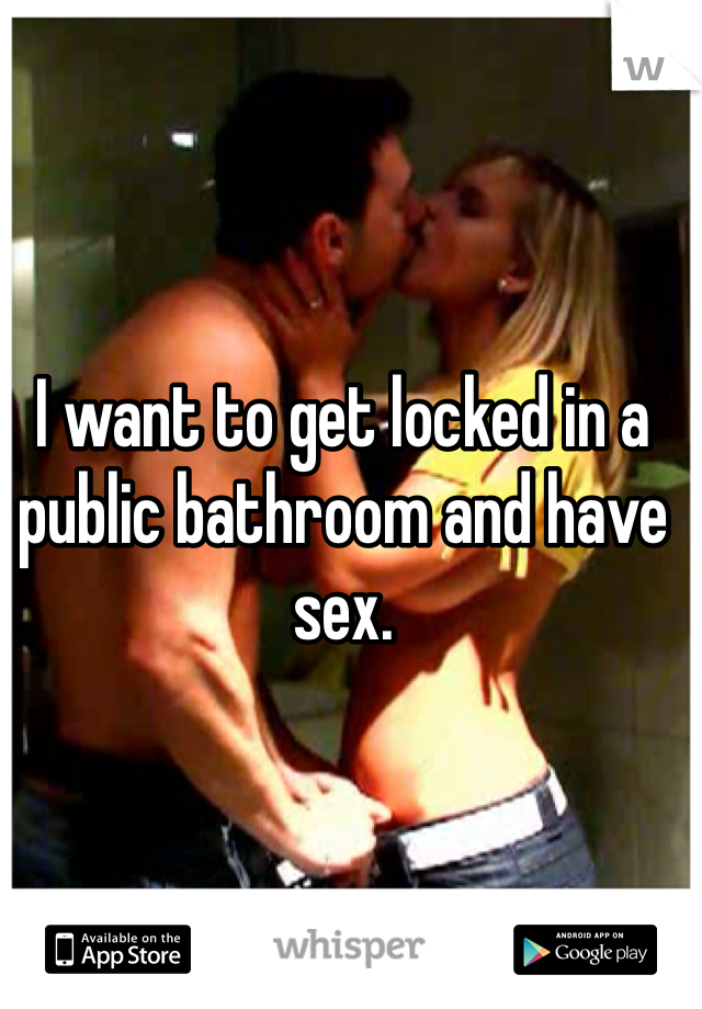 I want to get locked in a public bathroom and have sex. 