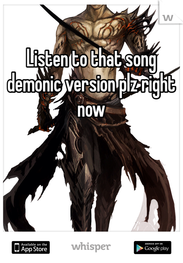 Listen to that song demonic version plz right now 