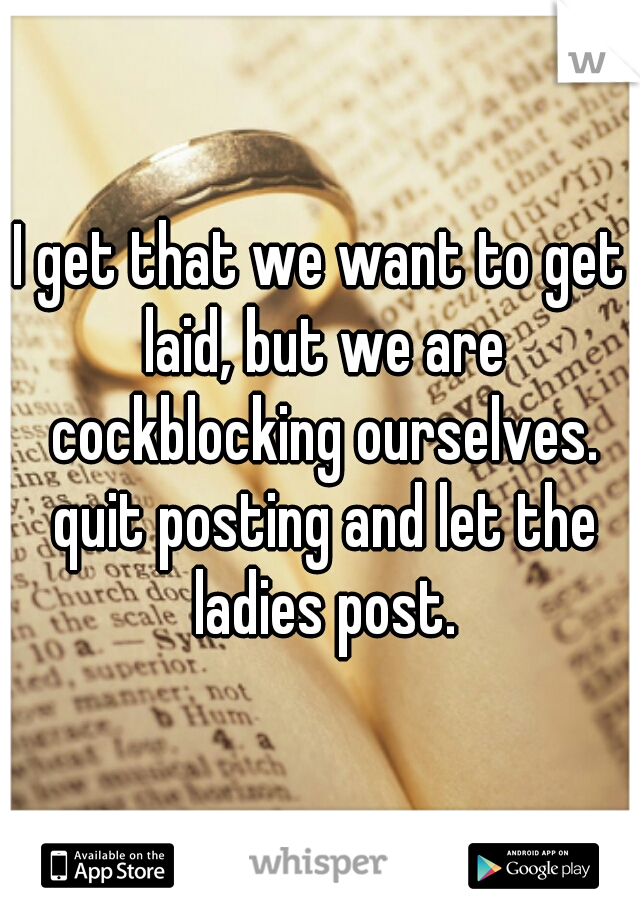 I get that we want to get laid, but we are cockblocking ourselves. quit posting and let the ladies post.