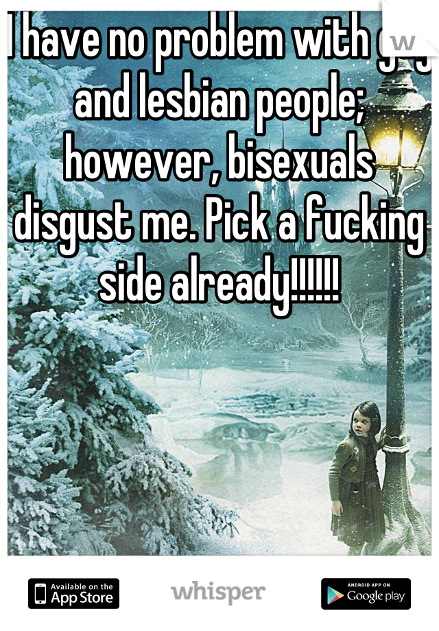 I have no problem with gay and lesbian people; however, bisexuals disgust me. Pick a fucking side already!!!!!!