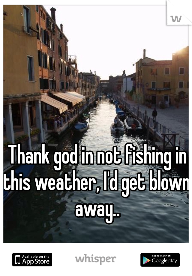 Thank god in not fishing in this weather, I'd get blown away..